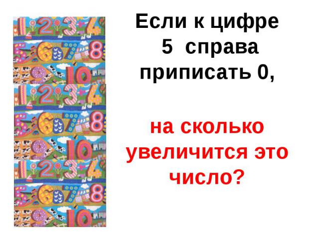 Если к цифре 5 справаприписать 0,на сколько увеличится это число?