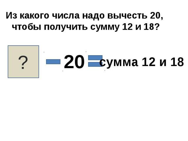 Из какого числа надо вычесть 20, чтобы получить сумму 12 и 18?