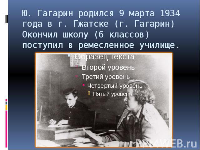 Ю. Гагарин родился 9 марта 1934 года в г. Гжатске (г. Гагарин) Окончил школу (6 классов) поступил в ремесленное училище.