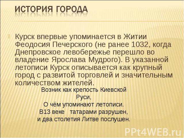 История городаКурск впервые упоминается в Житии Феодосия Печерского (не ранее 1032, когда Днепровское левобережье перешло во владение Ярослава Мудрого). В указанной летописи Курск описывается как крупный город с развитой торговлей и значительным кол…