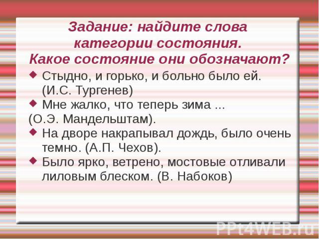 Задание: найдите слова категории состояния. Какое состояние они обозначают?Стыдно, и горько, и больно было ей. (И.С. Тургенев)Мне жалко, что теперь зима ... (О.Э. Мандельштам). На дворе накрапывал дождь, было очень темно. (А.П. Чехов).Было ярко, вет…