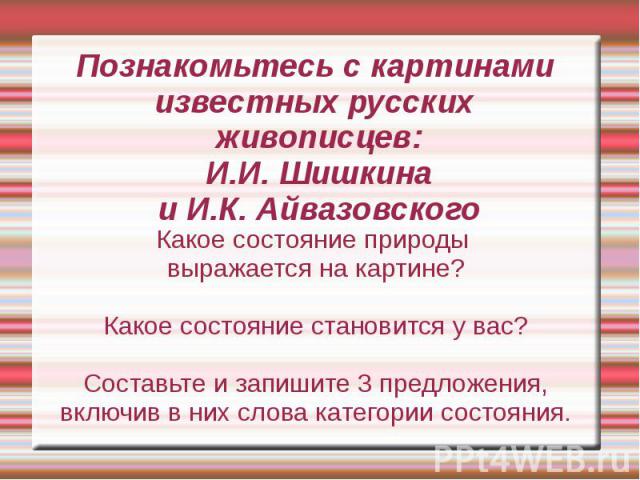 Познакомьтесь с картинами известных русских живописцев:И.И. Шишкинаи И.К. АйвазовскогоКакое состояние природы выражается на картине?Какое состояние становится у вас?Составьте и запишите 3 предложения, включив в них слова категории состояния.