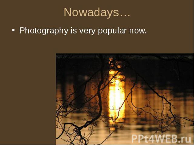 Nowadays… Photography is very popular now.