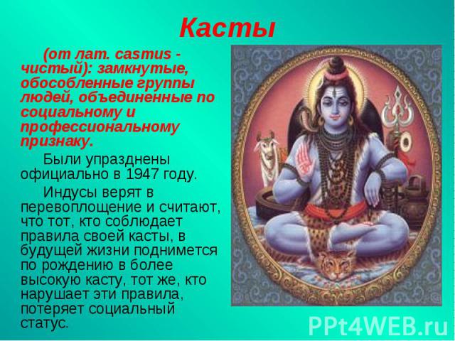 Касты(от лат. casтus - чистый): замкнутые, обособленные гpyппы людей, объединенные по социальному и профессиональному признаку.Были упразднены официально в 1947 году.Индусы верят в перевоплощение и считают, что тот, кто соблюдает правила своей касты…