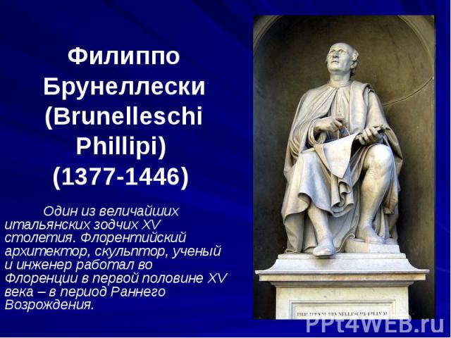Филиппо Брунеллески (Brunelleschi Phillipi) (1377-1446) Один из величайших итальянских зодчих XV столетия. Флорентийский архитектор, скульптор, ученый и инженер работал во Флоренции в первой половине XV века – в период Раннего Возрождения.