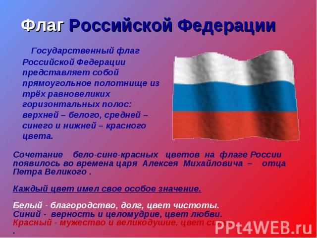 Флаг Российской Федерации Государственный флаг Российской Федерации представляет собой прямоугольное полотнище из трёх равновеликих горизонтальных полос: верхней – белого, средней – синего и нижней – красного цвета.Сочетание бело-сине-красных цветов…