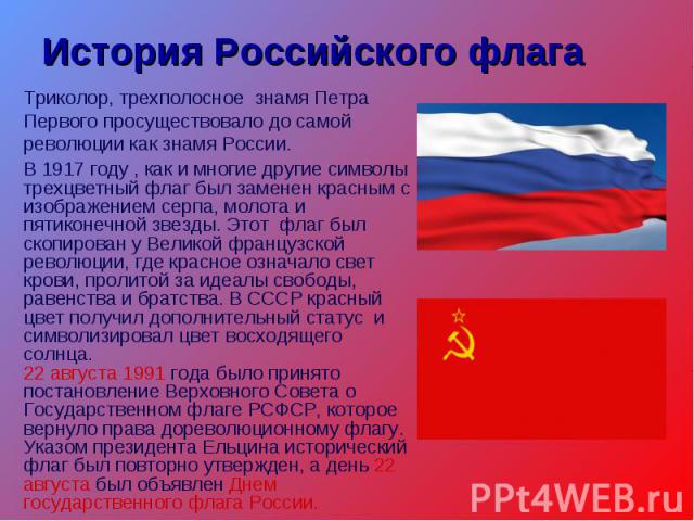 История Российского флагаТриколор, трехполосное знамя Петра Первого просуществовало до самой революции как знамя России.В 1917 году , как и многие другие символы трехцветный флаг был заменен красным с изображением серпа, молота и пятиконечной звезды…
