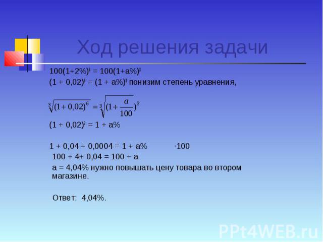 Ход решения задачи 100(1+2%)6 = 100(1+а%)3 (1 + 0,02)6 = (1 + а%)3 понизим степень уравнения, (1 + 0,02)2 = 1 + а% 1 + 0,04 + 0,0004 = 1 + а% ·100100 + 4+ 0,04 = 100 + аа = 4,04% нужно повышать цену товара во втором магазине.Ответ: 4,04%.