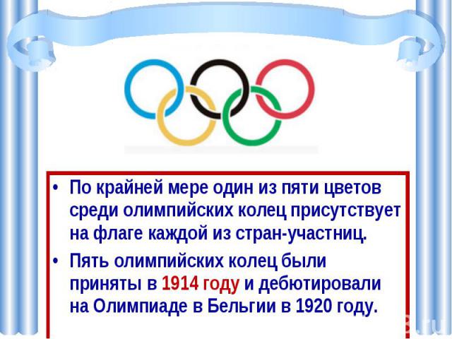 По крайней мере один из пяти цветов среди олимпийских колец присутствует на флаге каждой из стран-участниц. Пять олимпийских колец были приняты в 1914 году и дебютировали на Олимпиаде в Бельгии в 1920 году.