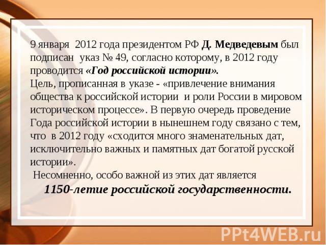 9 января  2012 года президентом РФ Д. Медведевым был подписан  указ № 49, согласно которому, в 2012 году проводится «Год российской истории». Цель, прописанная в указе - «привлечение внимания общества к российской истории  и роли России в мировом ис…