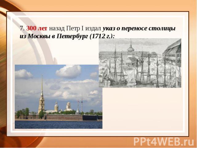 7. 300 лет назад Петр I издал указ о переносе столицы из Москвы в Петербург (1712 г.);