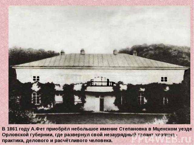 В 1861 году А.Фет приобрёл небольшое имение Степановка в Мценском уездеОрловской губернии, где развернул свой незаурядный талант хозяина -практика, делового и расчётливого человека.