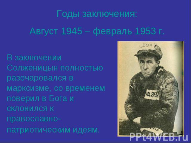 Годы заключения:Август 1945 – февраль 1953 г.В заключении Солженицын полностью разочаровался в марксизме, со временем поверил в Бога и склонился к православно-патриотическим идеям.
