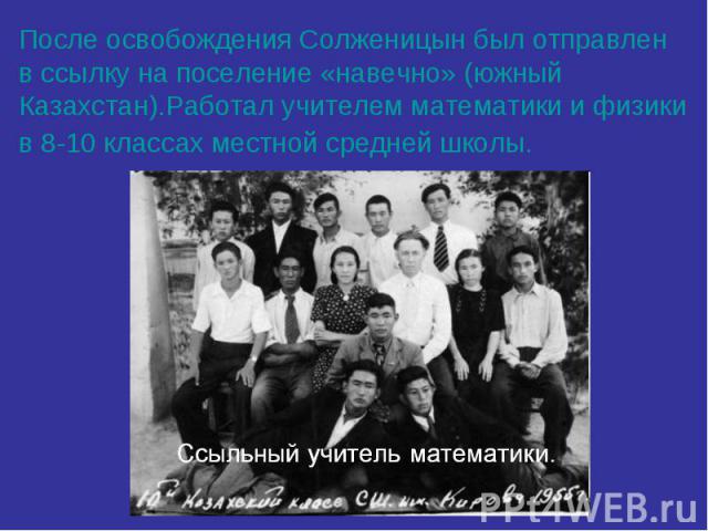 После освобождения Солженицын был отправлен в ссылку на поселение «навечно» (южный Казахстан).Работал учителем математики и физики в 8-10 классах местной средней школы.