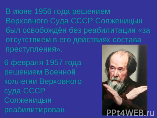В июне 1956 года решением Верховного Суда СССР Солженицын был освобождён без реабилитации «за отсутствием в его действиях состава преступления». 6 февраля 1957 года решением Военной коллегии Верховного суда СССР Солженицын реабилитирован.