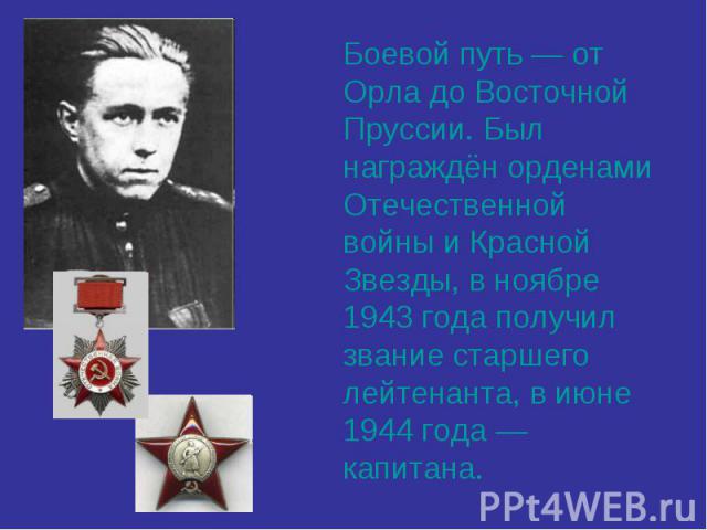 Боевой путь — от Орла до Восточной Пруссии. Был награждён орденами Отечественной войны и Красной Звезды, в ноябре 1943 года получил звание старшего лейтенанта, в июне 1944 года — капитана.