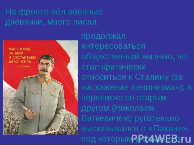На фронте вёл военные дневники, много писал,продолжал интересоваться общественной жизнью, но стал критически относиться к Сталину (за «искажение ленинизма»); в переписке со старым другом (Николаем Виткевичем) ругательно высказывался о «Пахане», под …