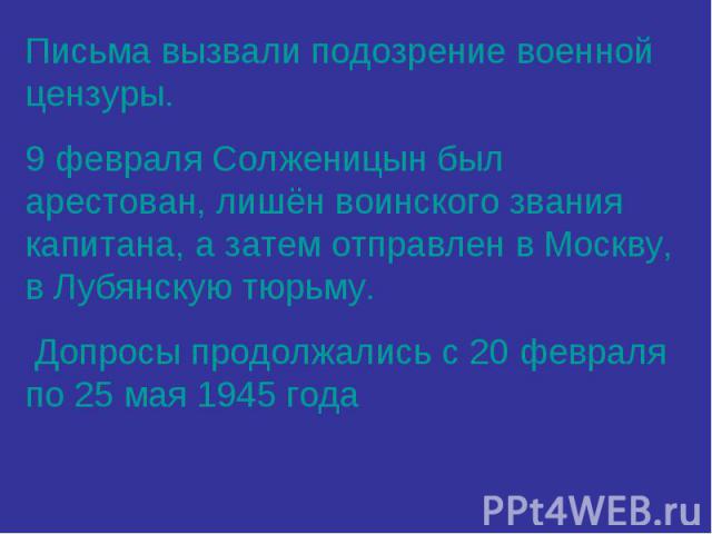 Письма вызвали подозрение военной цензуры. 9 февраля Солженицын был арестован, лишён воинского звания капитана, а затем отправлен в Москву, в Лубянскую тюрьму. Допросы продолжались с 20 февраля по 25 мая 1945 года
