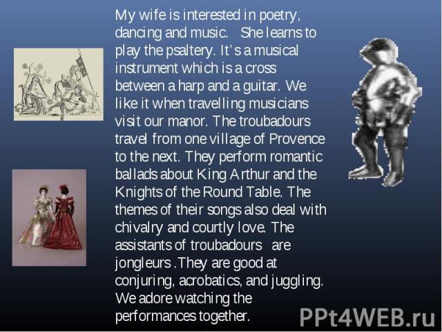 My wife is interested in poetry, dancing and music. She learns to play the psaltery. It’s a musical instrument which is a cross between a harp and a guitar. We like it when travelling musicians visit our manor. The troubadours travel from one villag…
