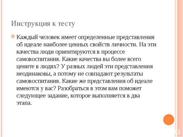 Инструкция к тестуКаждый человек имеет определенные представления об идеале наиболее ценных свойств личности. На эти качества люди ориентируются в процессе самовоспитания. Какие качества вы более всего цените в людях? У разных людей эти представлени…