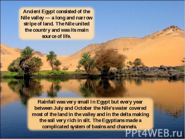 Ancient Egypt consisted of the Nile valley — a long and narrow stripe of land. The Nile united the country and was its main source of life.Rainfall was very small In Egypt but every year between July and October the Nile's water covered most of the …