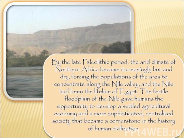 By the late Paleolithic period, the arid climate of Northern Africa became increasingly hot and dry, forcing the populations of the area to concentrate along the Nile valley, and the Nile had been the lifeline of Egypt. The fertile floodplain of the…