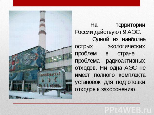 На территории России действуют 9 АЭС. Одной из наиболее острых экологических проблем в стране - проблема радиоактивных отходов. Ни одна АЭС не имеет полного комплекта установок для подготовки отходов к захоронению.