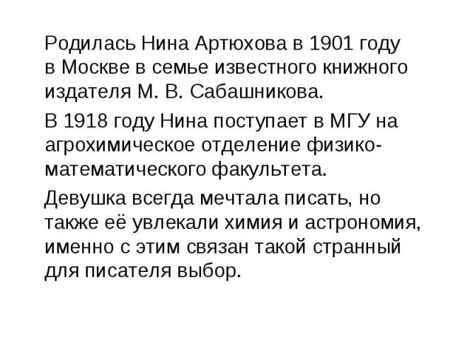 Родилась Нина Артюхова в 1901 году в Москве в семье известного книжного издателя М. В. Сабашникова. В 1918 году Нина поступает в МГУ на агрохимическое отделение физико-математического факультета. Девушка всегда мечтала писать, но также её увлекали х…