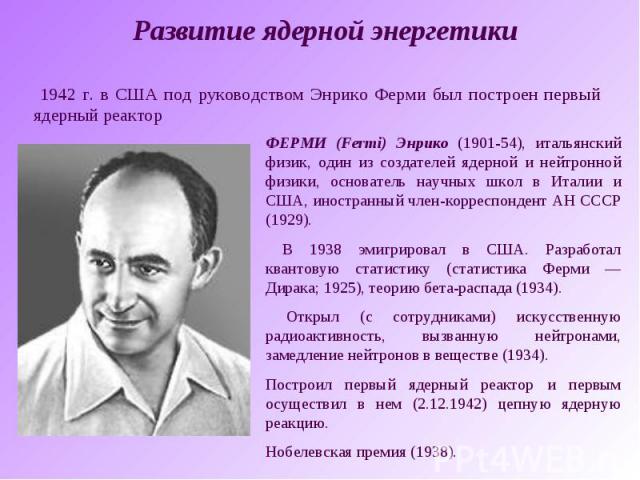 Развитие ядерной энергетики 1942 г. в США под руководством Энрико Ферми был построен первый ядерный реакторФЕРМИ (Fermi) Энрико (1901-54), итальянский физик, один из создателей ядерной и нейтронной физики, основатель научных школ в Италии и США, ино…