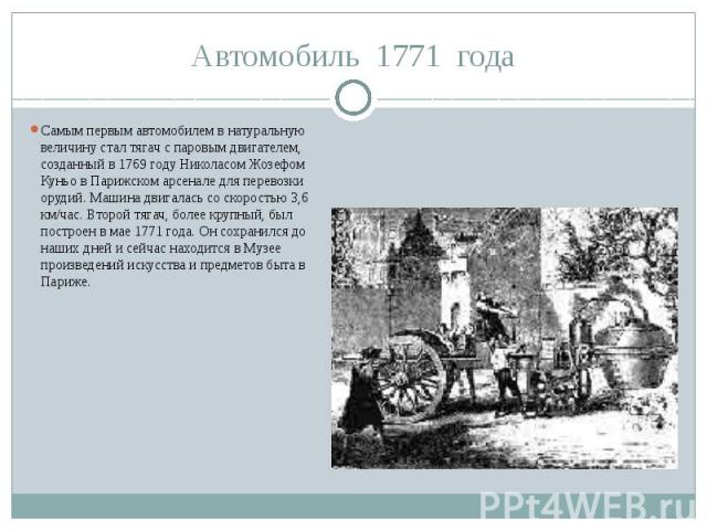 Автомобиль 1771 годаСамым первым автомобилем в натуральную величину стал тягач с паровым двигателем, созданный в 1769 году Николасом Жозефом Куньо в Парижском арсенале для перевозки орудий. Машина двигалась со скоростью 3,6 км/час. Второй тягач, бол…