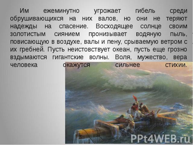 Им ежеминутно угрожает гибель среди обрушивающихся на них валов, но они не теряют надежды на спасение. Восходящее солнце своим золотистым сиянием пронизывает водяную пыль, повисающую в воздухе, валы и пену, срываемую ветром с их гребней. Пусть неист…