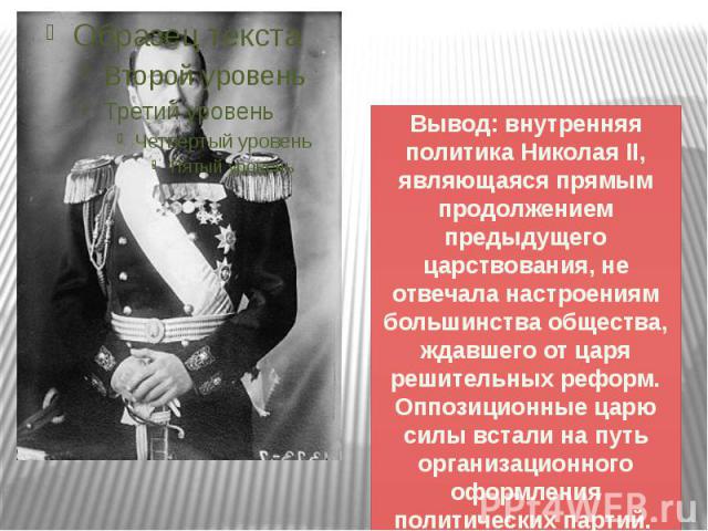 Вывод: внутренняя политика Николая II, являющаяся прямым продолжением предыдущего царствования, не отвечала настроениям большинства общества, ждавшего от царя решительных реформ. Оппозиционные царю силы встали на путь организационного оформления пол…