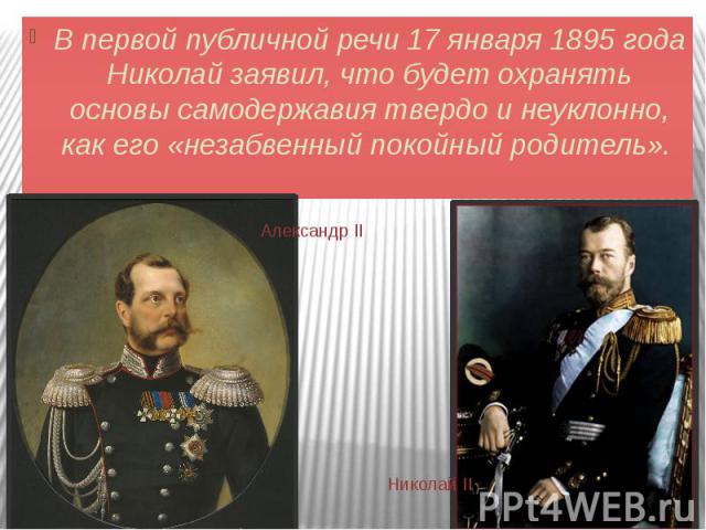 В первой публичной речи 17 января 1895 года Николай заявил, что будет охранять основы самодержавия твердо и неуклонно, как его «незабвенный покойный родитель».