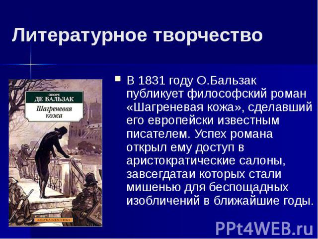 Литературное творчествоВ 1831 году О.Бальзак публикует философский роман «Шагреневая кожа», сделавший его европейски известным писателем. Успех романа открыл ему доступ в аристократические салоны, завсегдатаи которых стали мишенью для беспощадных из…
