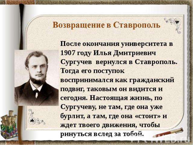 Возвращение в СтавропольПосле окончания университета в 1907 году Илья Дмитриевич Сургучев вернулся в Ставрополь. Тогда его поступок воспринимался как гражданский подвиг, таковым он видится и сегодня. Настоящая жизнь, по Сургучеву, не там, где она уж…