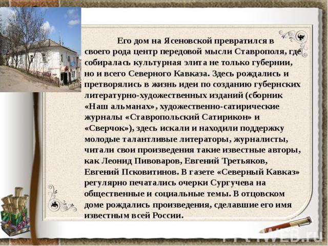 Его дом на Ясеновской превратился в своего рода центр передовой мысли Ставрополя, где собиралась культурная элита не только губернии, но и всего Северного Кавказа. Здесь рождались и претворялись в жизнь идеи по созданию губернских литературно-художе…