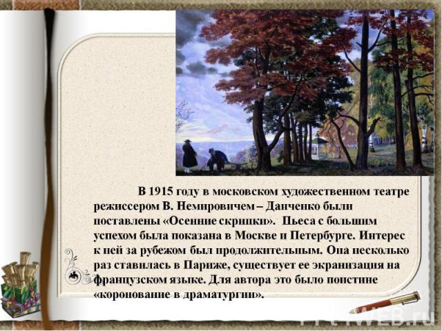 В 1915 году в московском художественном театре режиссером В. Немировичем – Данченко были поставлены «Осенние скрипки». Пьеса с большим успехом была показана в Москве и Петербурге. Интерес к ней за рубежом был продолжительным. Она несколько раз стави…