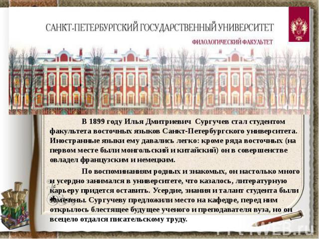 В 1899 году Илья Дмитриевич Сургучев стал студентом факультета восточных языков Санкт-Петербургского университета. Иностранные языки ему давались легко: кроме ряда восточных (на первом месте были монгольский и китайский) он в совершенстве овладел фр…