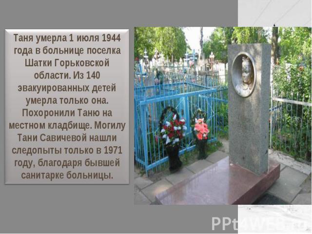 Таня умерла 1 июля 1944 года в больнице поселка Шатки Горьковской области. Из 140 эвакуированных детей умерла только она. Похоронили Таню на местном кладбище. Могилу Тани Савичевой нашли следопыты только в 1971 году, благодаря бывшей санитарке больницы.