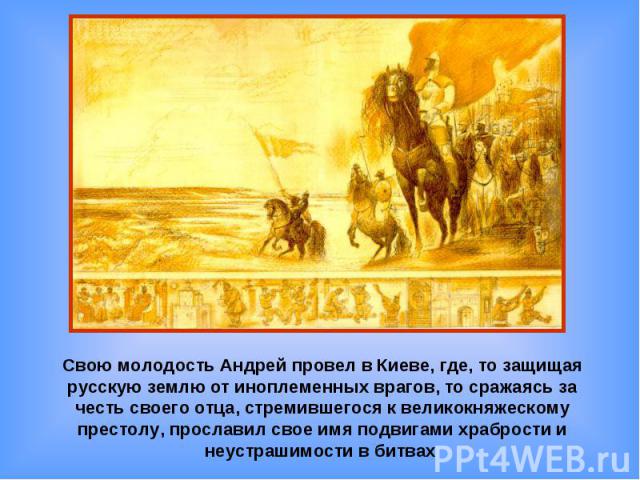 Свою молодость Андрей провел в Киеве, где, то защищая русскую землю от иноплеменных врагов, то сражаясь за честь своего отца, стремившегося к великокняжескому престолу, прославил свое имя подвигами храбрости и неустрашимости в битвах