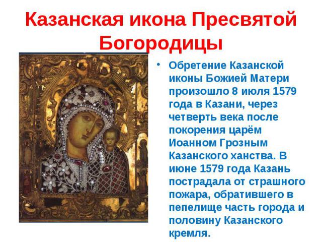 Казанская икона Пресвятой БогородицыОбретение Казанской иконы Божией Матери произошло 8 июля 1579 года в Казани, через четверть века после покорения царём Иоанном Грозным Казанского ханства. В июне 1579 года Казань пострадала от страшного пожара, об…