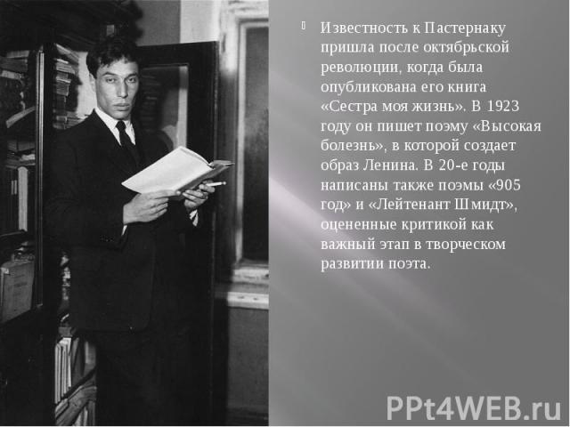Известность к Пастернаку пришла после октябрьской революции, когда была опубликована его книга «Сестра моя жизнь». В 1923 году он пишет поэму «Высокая болезнь», в которой создает образ Ленина. В 20-е годы написаны также поэмы «905 год» и «Лейтенант …