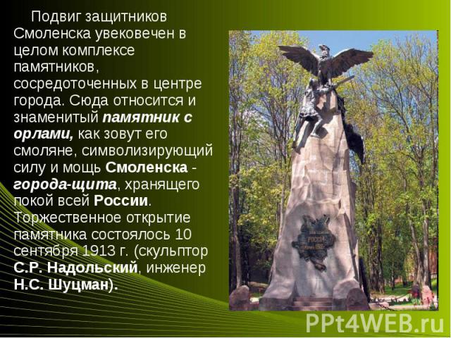 Подвиг защитников Смоленска увековечен в целом комплексе памятников, сосредоточенных в центре города. Сюда относится и знаменитый памятник с орлами, как зовут его смоляне, символизирующий силу и мощь Смоленска - города-щита, хранящего покой всей Рос…