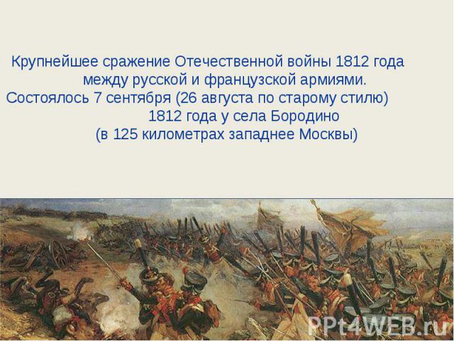 Крупнейшее сражение Отечественной войны 1812 года между русской и французской армиями. Состоялось 7 сентября (26 августа по старому стилю) 1812 года у села Бородино (в 125 километрах западнее Москвы)
