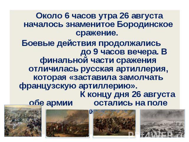 Около 6 часов утра 26 августа началось знаменитое Бородинское сражение. Боевые действия продолжались до 9 часов вечера. В финальной части сражения отличилась русская артиллерия, которая «заставила замолчать французскую артиллерию». К концу дня 26 ав…