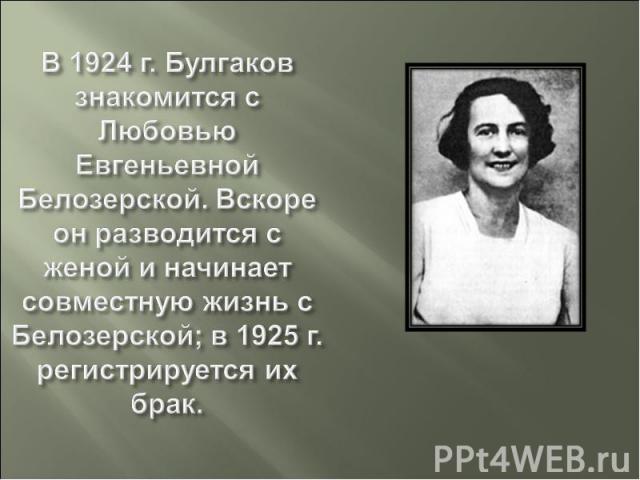 В 1924 г. Булгаков знакомится с Любовью Евгеньевной Белозерской. Вскоре он разводится с женой и начинает совместную жизнь с Белозерской; в 1925 г. регистрируется их брак.