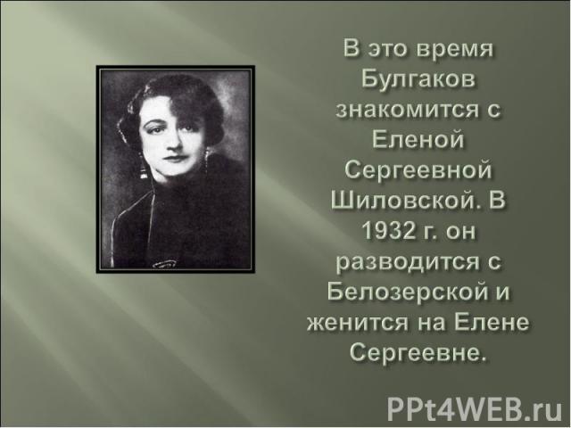 В это время Булгаков знакомится с Еленой Сергеевной Шиловской. В 1932 г. он разводится с Белозерской и женится на Елене Сергеевне.