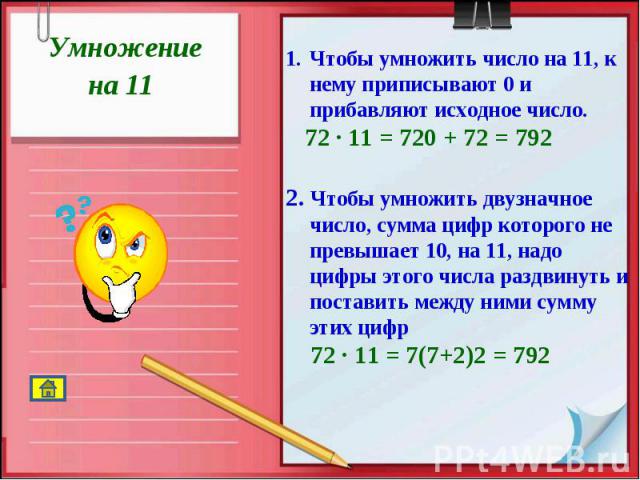 Умножение на 11 Чтобы умножить число на 11, к нему приписывают 0 и прибавляют исходное число. 72 · 11 = 720 + 72 = 7922. Чтобы умножить двузначное число, сумма цифр которого не превышает 10, на 11, надо цифры этого числа раздвинуть и поставить между…