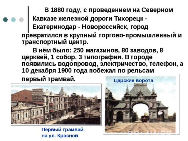 В 1880 году, с проведением на Северном Кавказе железной дороги Тихорецк - Екатеринодар - Новороссийск, город превратился в крупный торгово-промышленный и транспортный центр. В нём было: 250 магазинов, 80 заводов, 8 церквей, 1 собор, 3 типографии. В …
