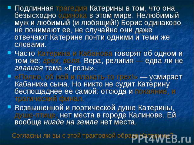 Подлинная трагедия Катерины в том, что она безысходно одинока в этом мире. Нелюбимый муж и любимый (и любящий!) Борис одинаково не понимают ее, не случайно они даже отвечают Катерине почти одними и теми же словами.Часто Катерина и Кабанова говорят о…